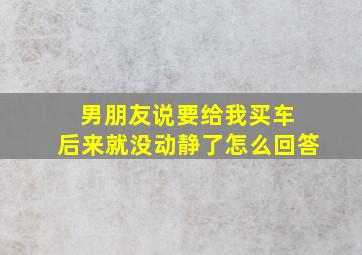 男朋友说要给我买车 后来就没动静了怎么回答